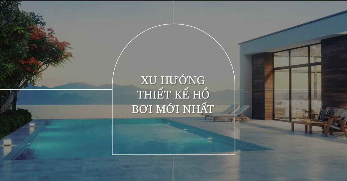 Xu hướng thiết kế hồ bơi mới nhất - Nâng tầm đẳng cấp cho không gian sống