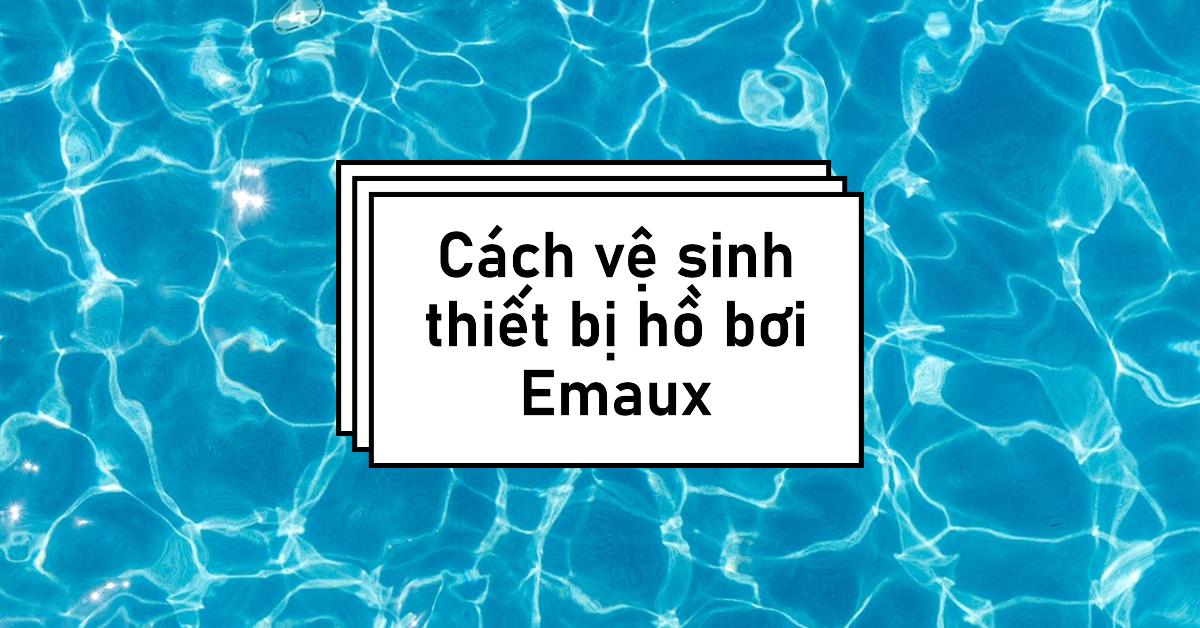 Cách vệ sinh thiết bị hồ bơi Emaux
