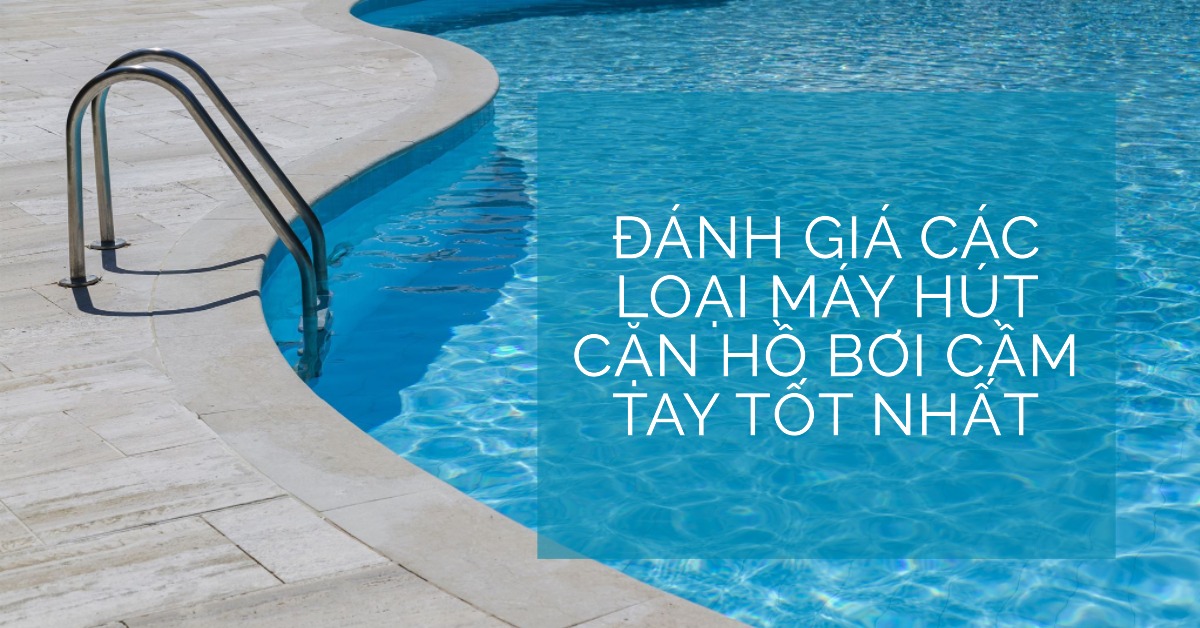 Đánh giá các loại máy hút cặn hồ bơi cầm tay tốt nhất