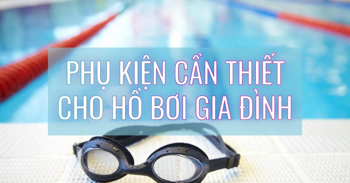 Hồ bơi gia đình cần những phụ kiện gì Checklist toàn diện